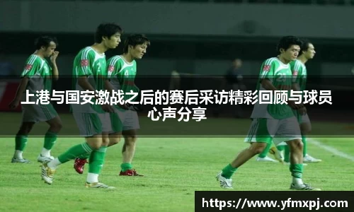 上港与国安激战之后的赛后采访精彩回顾与球员心声分享
